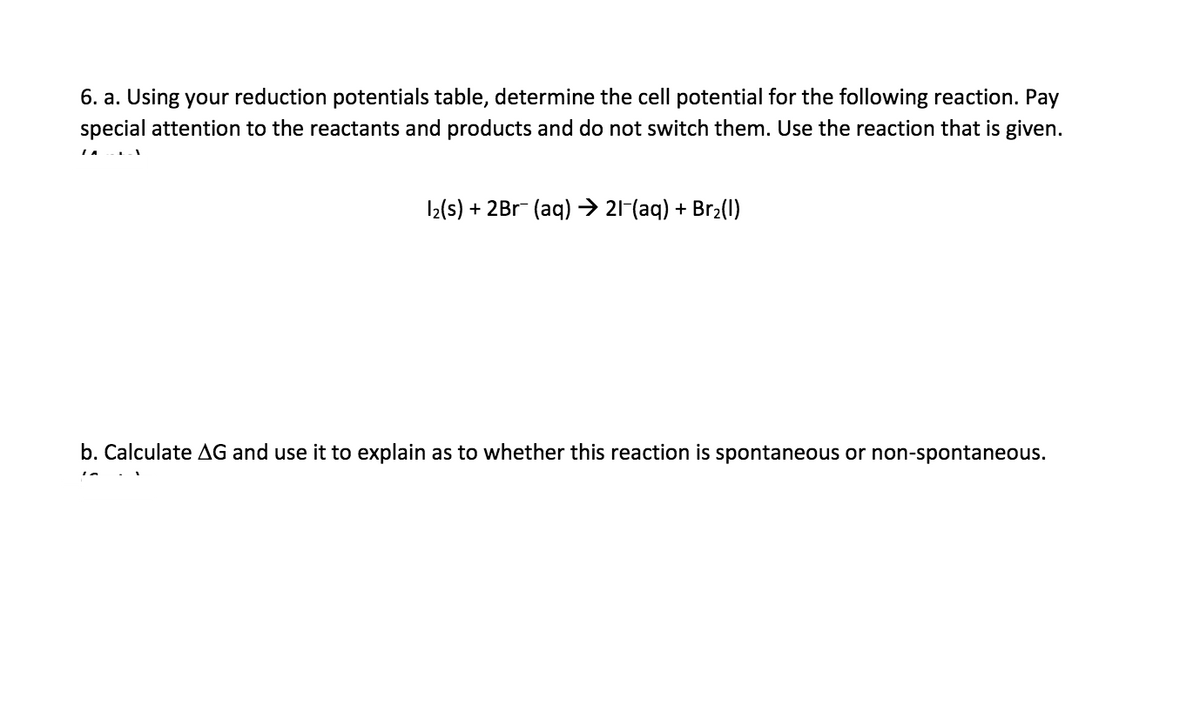 6. a. Using your reduction potentials table, determine the cell potential for the following reaction. Pay
special attention to the reactants and products and do not switch them. Use the reaction that is given.
I2(s) + 2Br (aq) → 21-(aq) + Br2(1)
b. Calculate AG and use it to explain as to whether this reaction is spontaneous or non-spontaneous.

