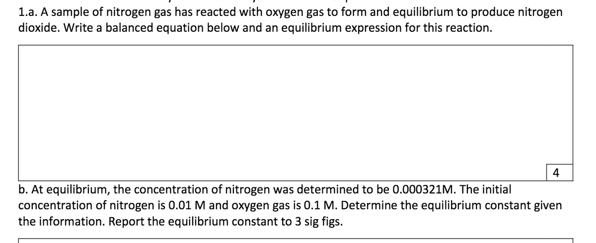 1.a. A sample of nitrogen gas has reacted with oxygen gas to form and equilibrium to produce nitrogen
dioxide. Write a balanced equation below and an equilibrium expression for this reaction.
4
b. At equilibrium, the concentration of nitrogen was determined to be 0.000321M. The initial
concentration of nitrogen is 0.01 M and oxygen gas is 0.1 M. Determine the equilibrium constant given
the information. Report the equilibrium constant to 3 sig figs.
