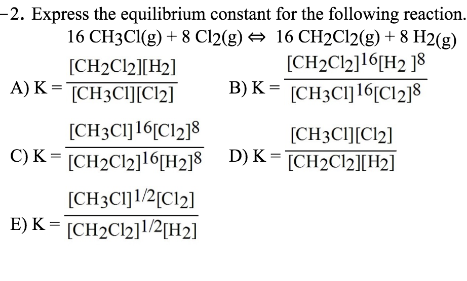 -2. Express the equilibrium constant for the following reaction.
16 CH3CI(g) + 8 Cl2(g) → 16 CH2C12(g) + 8 H2(g)
[CH2C12]16[H2 ]8
B) K = [CH3CI]16[Cl2]8
[CH2C12][H2]
A) K = TCH3CI][Cl2]
[CH3C1]16[Cl2]8
[CH3CI][Cl2]
C) K = [CH2C12]16[H2]8 D)K= [CH2C22][H2]
[CH3CI]1/2[Cl2]
E) K = [CH2C12]l/2[H2]
