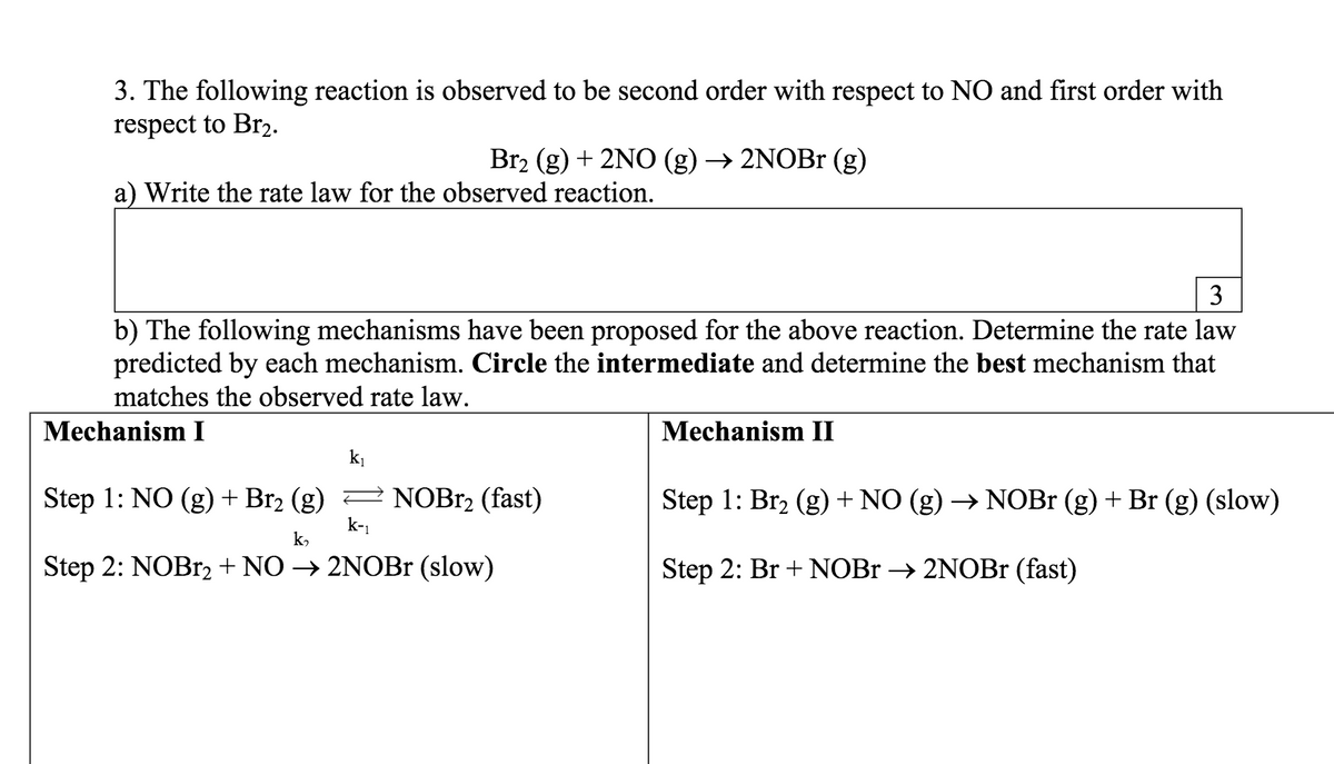 3. The following reaction is observed to be second order with respect to NO and first order with
respect to Br2.
Br2 (g) + 2NO (g) → 2NOB (g)
a) Write the rate law for the observed reaction.
3
b) The following mechanisms have been proposed for the above reaction. Determine the rate law
predicted by each mechanism. Circle the intermediate and determine the best mechanism that
matches the observed rate law.
Mechanism I
Mechanism II
k
Step 1: NO (g) + Br2 (g) 2 NOBR2 (fast)
k-1
Step 1: Br2 (g)+ NO (g) → NOB (g) + Br (g) (slow)
k,
Step 2: NOB12+ NO → 2NOB1 (slow)
Step 2: Br + NOBR → 2NOBr (fast)
