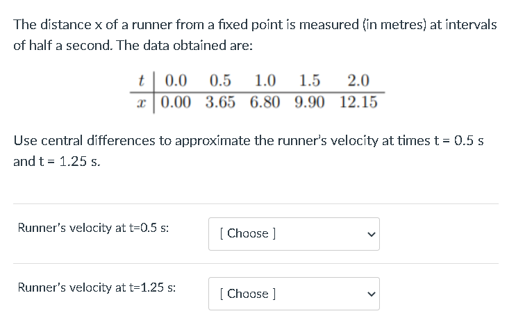 The distance x of a runner from a fixed point is measured (in metres) at intervals
of half a second. The data obtained are:
t
0.0
0.5
1.0
1.5
2.0
x|0.00 3.65 6.80 9.90 12.15
Use central differences to approximate the runner's velocity at times t = 0.5 s
and t = 1.25 s.
Runner's velocity at t=0.5 s:
[ Choose ]
Runner's velocity at t=1.25 s:
[ Choose ]
>
>
