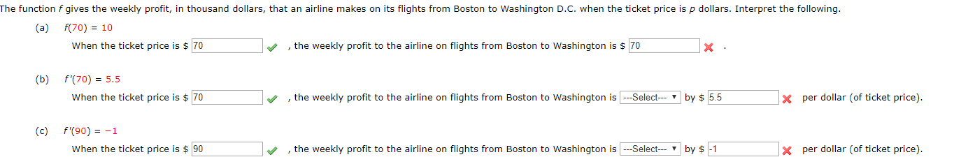 The function f gives the weekly profit, in thousand dollars, that an airline makes on its flights from Boston to Washington D.C. when the ticket price is p dollars. Interpret the following.
(a) f(70) 10
When the ticket price is $ 70
, the weekly profit to the airline on flights from Boston to Washington is $ 70
X
f'(70) 5.5
(b)
, the weekly profit to the airline on flights from Boston to Washington is-Select
x per dollar (of ticket price)
When the ticket price is $ 70
by $ 5.5
f'(90)1
(с)
the weekly profit to the airline on flights from Boston to Washington isSelect
When the ticket price is $90
per dollar (of ticket price).
by $ -1
