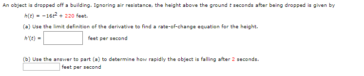 An object is dropped off a building. Ignoring air resistance, the height above the ground t seconds after being dropped
given by
h(t)16 220 feet
(a) Use the limit definition of the derivative to find a rate-of-change equation for the height.
h'(t)
feet per second
(b) Use the answer to part (a) to determine how rapidly the object is falling after 2 seconds.
feet per second
