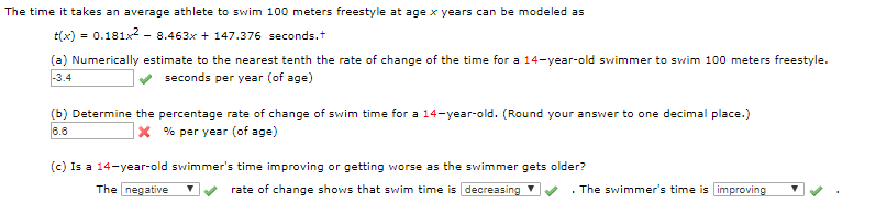 The time it takes an average athlete to swim 100 meters freestyle at age x years can be modeled as
tx)0.181x2 - 8.463x 147.376 seconds.t
(a) Numerically estimate to the nearest tenth the rate of change of the time for a 14-year-old swimmer to swim 100 meters freestyle.
3.4
seconds per year (of age)
(b) Determine the percentage rate of change of swim time for a 14-year-old. (Round your answer to one decimal place.)
6.6
X % per year (of age)
(c) Is a 14-year-old swimmer's time improving or getting worse as the swimmer gets older?
The negative
The swimmer's time is improving
rate of change shows that swim time is decreasing '
