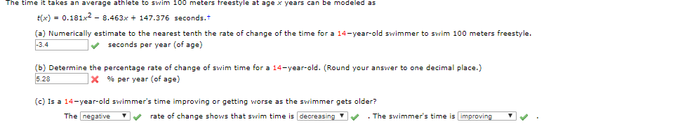 The time it takes an average athlete to swim 100 meters freestyle at age x years can be modeled as
tx) 0.181x2 - 8.463x 147.376 seconds.t
(a) Numerically estimate to the nearest tenth the rate of change of the time for a 14-year-old swimmer to swim 100 meters freestyle.
3.4
seconds per year (of age)
(b) Determine the percentage rate of change of swim time for a 14-year-old. (Round your answer to one decimal place.)
5.28
x % per year (of age)
(c) Is a 14-year-old swimmer's time improving or getting worse as the swimmer gets older?
The negative
rate of change shows that swim time is decreasing
.The swimmer's time is improving
