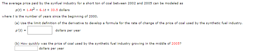 The average price paid by the synfuel industry for a short ton of coal between 2002 and 2005 can be modeled as
P(t)1.4t 6.1t33.5 dollars
where t is the number of years since the beginning of 2000
(a) Use the limit definition of the derivative to develop a formula for the rate of change of the price of coal used by the synthetic fuel industry.
P'(t)
dollars per year
=
(b) How quickly was the price of coal used by the synthetic fuel industry growing in the middle of 2005?
dollars per year

