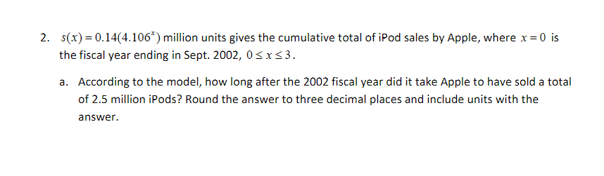 2. s(x) 0.14(4.1063) million units gives the cumulative total of iPod sales by Apple, where x 0 is
=
the fiscal year ending in Sept. 2002, 0 xs3
a. According to the model, how long after the 2002 fiscal year did it take Apple to have sold a total
of 2.5 million iPods? Round the answer to three decimal places and include units with the
answer
