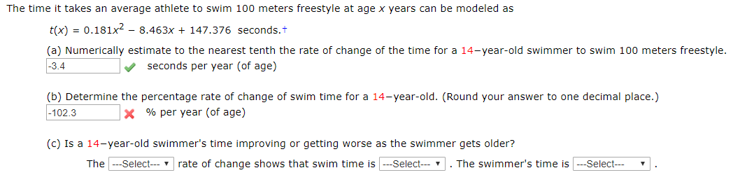 The time it takes an average athlete to swim 100 meters freestyle at age x years can be modeled as
t(x) 0.181x2 - 8.463x + 147.376 seconds.t
(a) Numerically estimate to the nearest tenth the rate of change of the time for a 14-year-old swimmer to swim 100 meters freestyle.
-3.4
seconds per year (of age)
(b) Determine the percentage rate of change of swim time for a 14-year-old. (Round your answer to one decimal place.)
-102.3
X% per year (of age)
(c) Is a 14-year-old swimmer's time improving or getting worse as the swimmer gets older?
The Select--
rate of change shows that swim time is-Select
. The swimmer's time is
Select
