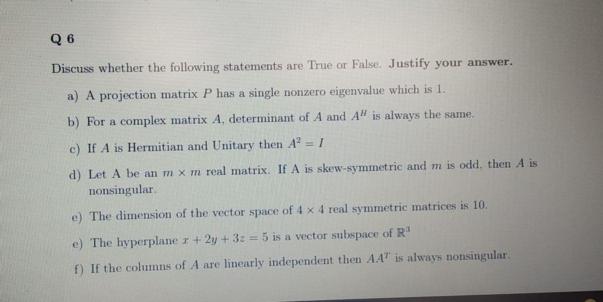 Q 6
Discuss whether the following statements are True or False. Justify your answer.
a) A projection matrix P has a single nonzero eigenvalue which is 1.
b) For a complex matrix A, determinant of A and A" is always the same.
c) If A is Hermitian and Unitary then A2 = I
d) Let A be an m x m real matrix. If A is skew-symmetric and m is odd, then A is
nonsingular.
e) The dimension of the vector space of 4 x 4 real symmetric matrices is 10.
e) The hyperplane r+ 2y + 3z = 5 is a vector subspace of R
f) If the columns of A are linearly independent then AAT is always nonsingular.
