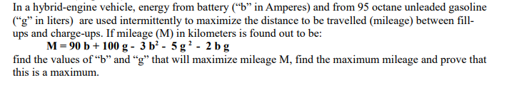 In a hybrid-engine vehicle, energy from battery (“b" in Amperes) and from 95 octane unleaded gasoline
("g" in liters) are used intermittently to maximize the distance to be travelled (mileage) between fill-
ups and charge-ups. If mileage (M) in kilometers is found out to be:
M= 90 b+ 100 g - 3 b' - 5 g? - 2 b g
find the values of “b" and “g" that will maximize mileage M, find the maximum mileage and prove that
this is a maximum.
