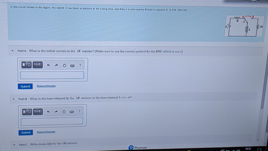 3613
In the eircuit shown in the figure, the switch S has been at position a for a long time, and then tis very quickly thrown to position b at 0. After this
3R
Part A- What is the initial current in the 3R resistor? (Make sure to use the correct symbol for the EMF, which is not e)
?
Submit
ResuestAnswer
Part B- What is the heat released by the 3R resistor in the time interval 0 stcc0?
Submit
Resuest Answer
Part C- Write down /() for the 3R resistor.
Pearson
1632
dal
