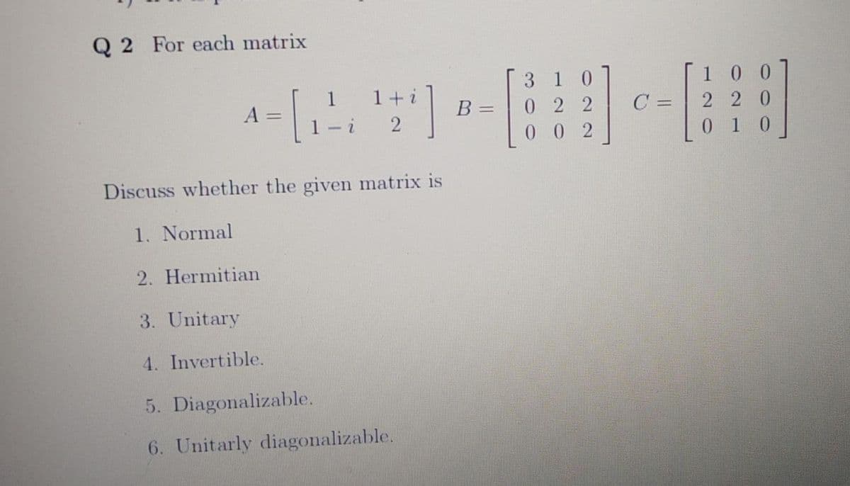 Q 2 For each matrix
3 1 0
0 2 2
0 0 2
1 0 0
2 20
0 1 0
1 +i
1
1- i
C =
%3D
Discuss whether the given matrix is
1. Normal
2. Hermitian
3. Unitary
4. Invertible.
5. Diagonalizable.
6. Unitarly diagonalizable.
