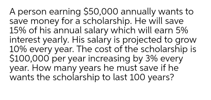 A person earning $50,000 annually wants to
save money for a scholarship. He will save
15% of his annual salary which will earn 5%
interest yearly. His salary is projected to grow
10% every year. The cost of the scholarship is
$100,000 per year increasing by 3% every
year. How many years he must save if he
wants the scholarship to last 100 years?
