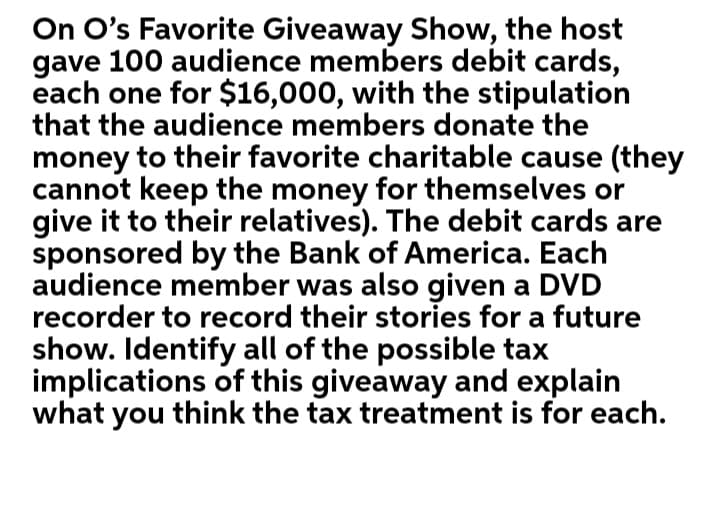 On O's Favorite Giveaway Show, the host
gave 100 audience members debit cards,
each one for $16,000, with the stipulation
that the audience members donate the
money to their favorite charitable cause (they
cannot keep the money for themselves or
give it to their relatives). The debit cards are
sponsored by the Bank of America. Each
audience member was also given a DVD
recorder to record their stories for a future
show. Identify all of the possible tax
implications of this giveaway and explain
what you think the tax treatment is for each.
