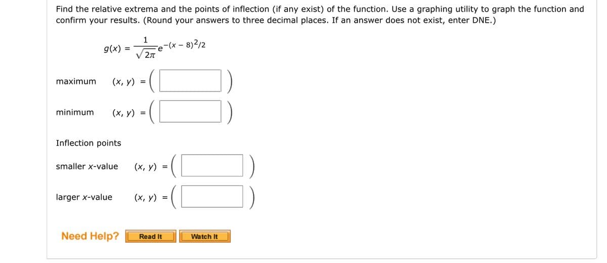 Find the relative extrema and the points of inflection (if any exist) of the function. Use a graphing utility to graph the function and
confirm your results. (Round your answers to three decimal places. If an answer does not exist, enter DNE.)
-(x-8)²/2
g(x) =
maximum (x, y) =
minimum (x, y) =
Inflection points
1
2π
smaller x-value
larger x-value
e
(x, y) =
(x, y) =
Need Help? Read It
Watch It