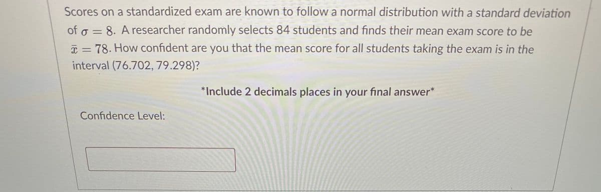 Scores on a standardized exam are known to followa normal distribution with a standard deviation
of o = 8. A researcher randomly selects 84 students and finds their mean exam score to be
I = 78. How confident are you that the mean score for all students taking the exam is in the
interval (76.702, 79.298)?
*Include 2 decimals places in your final answer*
Confidence Level:
