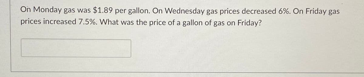 On Monday gas was $1.89 per gallon. On Wednesday gas prices decreased 6%. On Friday gas
prices increased 7.5%. What was the price of a gallon of gas on Friday?
