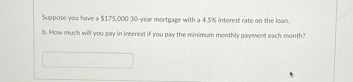 Suppose you have a $175,000 30-year mortgage with a 4.5% interest rate on the loan.
b. How much will you pay in interest if you pay the minimum monthly payment each month?
