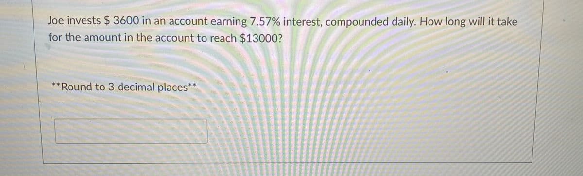 Joe invests $ 3600 in an account earning 7.57% interest, compounded daily. How long will it take
for the amount in the account to reach $13000?
**Round to 3 decimal places
