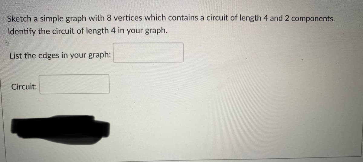 Sketch a simple graph with 8 vertices which contains a circuit of length 4 and 2 components.
Identify the circuit of length 4 in your graph.
List the edges in your graph:
Circuit:
