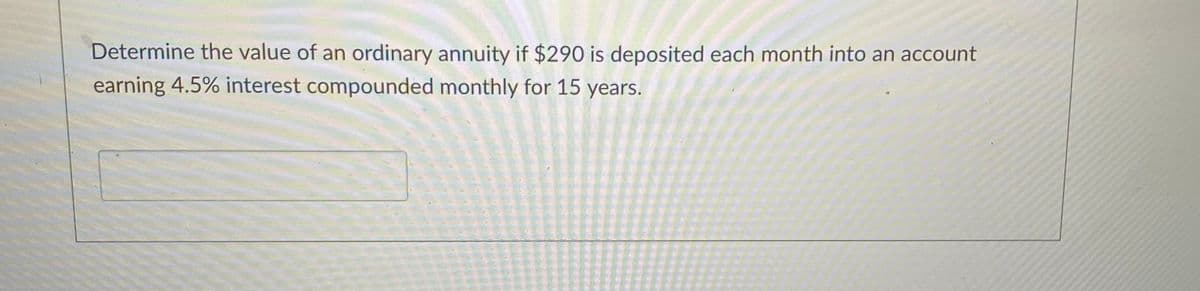 Determine the value of an ordinary annuity if $290 is deposited each month into an account
earning 4.5% interest compounded monthly for 15 years.
