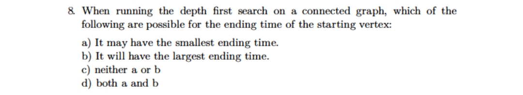 8. When running the depth first search on a connected graph, which of the
following are possible for the ending time of the starting vertex:
a) It may have the smallest ending time.
b) It will have the largest ending time.
c) neither a or b
d) both a and b