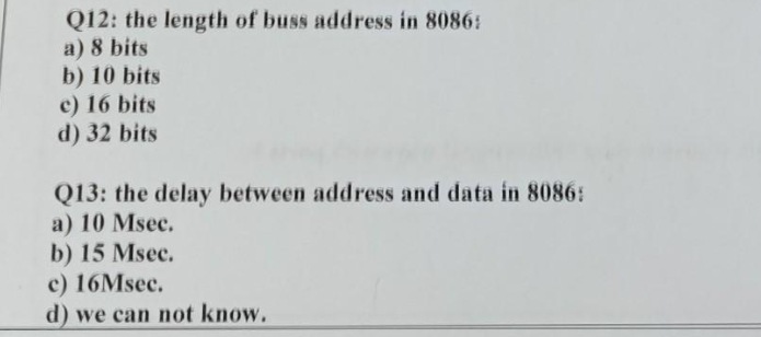 Q12: the length of buss address in 8086:
a) 8 bits
b) 10 bits
c) 16 bits
d) 32 bits
Q13: the delay between address and data in 8086:
a) 10 Msec.
b) 15 Msec.
c) 16Msec.
d) we can not know.