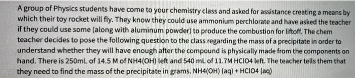 A group of Physics students have come to your chemistry class and asked for assistance creating a means by
which their toy rocket will fly. They know they could use ammonium perchlorate and have asked the teacher
if they could use some (along with aluminum powder) to produce the combustion for liftoff. The chem
teacher decides to pose the following question to the class regarding the mass of a precipitate in order to
understand whether they will have enough after the compound is physically made from the components on
hand. There is 250mL of 14.5 M of NH4(OH) left and 540 mL of 11.7M HCIO4 left. The teacher tells them that
they need to find the mass of the precipitate in grams. NH4(OH) (aq) + HCIO4 (aq)