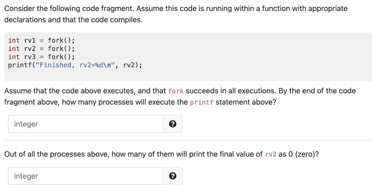 Consider the following code fragment. Assume this code is running within a function with appropriate
declarations and that the code compiles.
int rv1 fork();
int rv2 = fork();
int rv3 fork();
printf("Finished, rv2=%d\n", rv2);
Assume that the code above executes, and that fork succeeds in all executions. By the end of the code
fragment above, how many processes will execute the printf statement above?
integer
?
Out of all the processes above, how many of them will print the final value of rv2 as 0 (zero)?
integer
?
