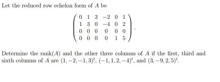 Let the reduced row echelon form of A be
0 1 3 -2 0 1
1 3 0 -4 02
0 0 0
0.
0 0
0 0 0
0.
1 5
Determine the rank(A) and the other three columns of A if the first, third and
sixth columns of A are (1, -2, -1, 3)*, (-1,1, 2, –4)*, and (3, -9, 2, 5)*.
