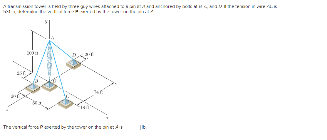 A transmission tower is held by three guy wires attached to a pin at A and anchored by bolts at B, C, and D. If the tension in wire AC is
531 Ib, determine the vertical force P exerted by the tower on the pin at A.
100 ft
D
20 ft
25 ft
B.
74 ft
20 ft
60 ft
18 ft
The vertical force P exerted by the tower on the pin at A is
lb.
