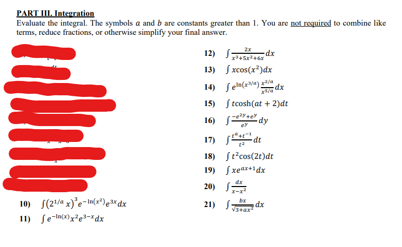 PART III. Integration
Evaluate the integral. The symbols a and b are constants greater than 1. You are not required to combine like
terms, reduce fractions, or otherwise simplify your final answer.
2x
12)
x3+5x2+6x
13)
S xcos(x²)dx
Seln(x³/a) x2/a
dx
x5/a
14)
15)
S tcosh(at + 2)dt
2y+ey
16)
dy
ey
17)
dt
t2
18)
St°cos(2t)dt
19)
Sxeax+1dx
dx
20)
x-x2
10) S(2/a x)°e- In(x²)e3% dx
bx
21)
V3+ax
11) Se-In(x)x²e3–*dx
