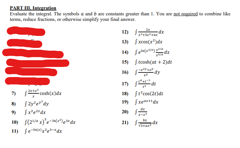 PART III. Integration
Evaluate the integral. The symbols a and b are constants greater than 1. You are not required to combine like
terms, reduce fractions, or otherwise simplify your final answer.
2x
12) S-
x3+5x2+6x
13) Sxcos(x?)dx
14) Seln(x³/a) x2/a
dx
x5/a
15) S tcosh(at + 2)dt
2y+ey
16) s
dy
ey
17) E
dt
t2
7)
2x+x2
-cosh(x)dx
18) St?cos(2t)dt
S 2y²e»°dy
19) Sxeax+1dx
8)
dx
9)
Sx²e2xdx
20) S:
x-x2
10) S(2/a x)°e-In(x²)e3× dx
bx
21) S:
V3+ax
11) ſe-In(x)x²e3=*dx
