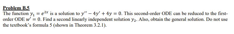 Problem B.5
The function y, = e2x is a solution to y" – 4y' + 4y = 0. This second-order ODE can be reduced to the first-
order ODE w' = 0. Find a second linearly independent solution y2. Also, obtain the general solution. Do not use
the textbook's formula 5 (shown in Theorem 3.2.1).
