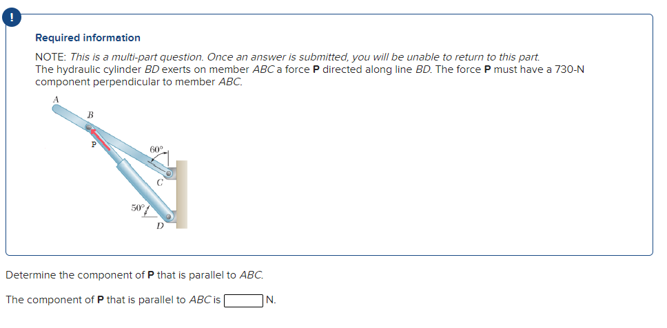 Required information
NOTE: This is a multi-part question. Once an answer is submitted, you will be unable to return to this part.
The hydraulic cylinder BD exerts on member ABC a force P directed along line BD. The force P must have a 730-N
component perpendicular to member ABC.
B
50°
Determine the component of P that is parallel to ABC.
The component of P that is parallel to ABC is
N.
