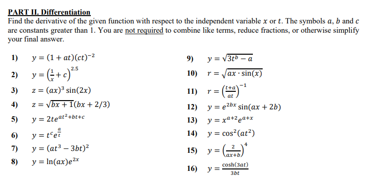 PART II. Differentiation
Find the derivative of the given function with respect to the independent variable x or t. The symbols a, b and c
are constants greater than 1. You are not required to combine like terms, reduce fractions, or otherwise simplify
your final answer.
1)
y = (1+ at)(ct)-2
9)
y = V3tb – a
2.5
10) r=
%3D
sin(x)
+
ax:
y =
-1
't+a'
3)
z = (ax)3 sin(2x)
11)
r =
at
4)
z = vbx + 1(bx + 2/3)
12) y = e2bx sin(ax + 2b)
5)
y = 2teat²+bt+c
13) y = xa+2 @a+x
6)
y = t'et
14) y = cos?(at²)
7)
y = (at³ – 3bt)²
15) у-
ax+b.
8)
y = In(ax)e²x
cosh(3at)
16) у-
3bt
2)
