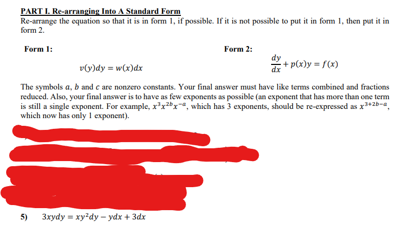 PART I. Re-arranging Into A Standard Form
Re-arrange the equation so that it is in form 1, if possible. If it is not possible to put it in form 1, then put it in
form 2.
Form 1:
Form 2:
dy
v(y)dy = w(x)dx
dx
+ p(x)y = f(x)
The symbols a, b and c are nonzero constants. Your final answer must have like terms combined and fractions
reduced. Also, your final answer is to have as few exponents as possible (an exponent that has more than one term
is still a single exponent. For example, x³x²bx=a, which has 3 exponents, should be re-expressed as x3+2b-a,
which now has only 1 exponent).
5)
Зхуdy %3D ху'dy — yӑx + 3ӑх
