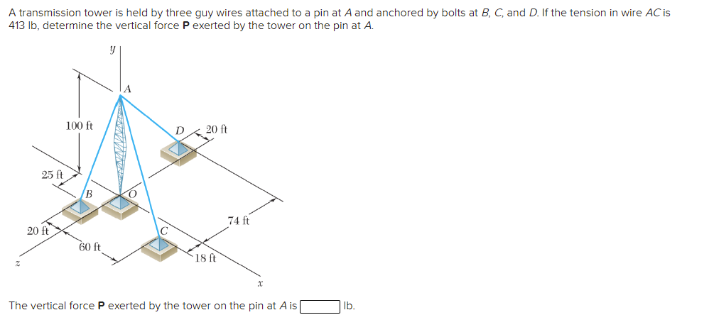 A transmission tower is held by three guy wires attached to a pin at A and anchored by bolts at B, C, and D. If the tension in wire AC is
413 Ib, determine the vertical force P exerted by the tower on the pin at A.
100 ft
D
20 ft
25 ft
B
74 ft
20 ft
60 ft
`18 ft
The vertical force P exerted by the tower on the pin at A is
Ib.
