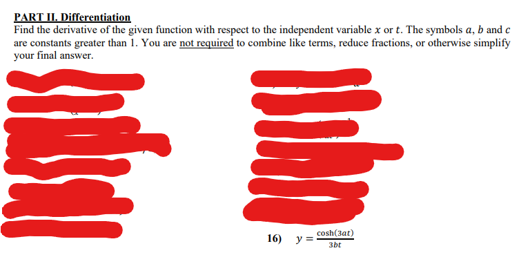 PART II. Differentiation
Find the derivative of the given function with respect to the independent variable x or t. The symbols a, b and c
are constants greater than 1. You are not required to combine like terms, reduce fractions, or otherwise simplify
your final answer.
cosh(3at)
16) y =
3bt
