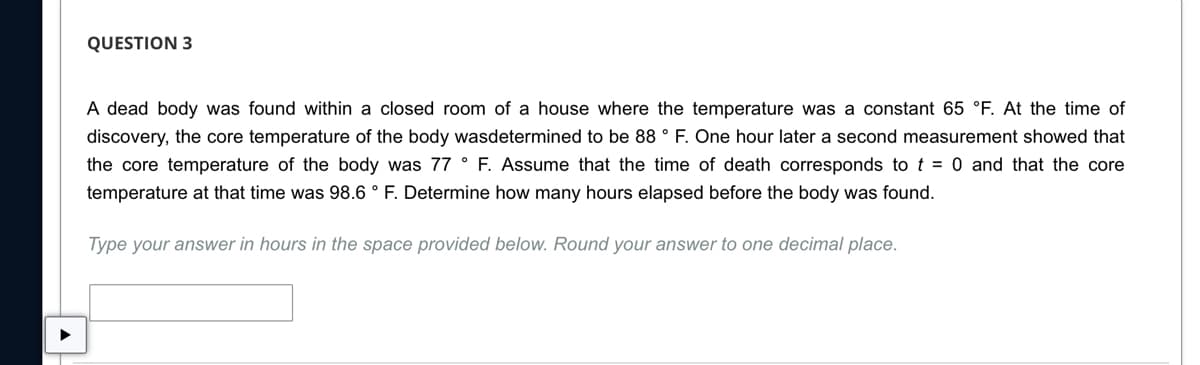 QUESTION 3
A dead body was found within a closed room of a house where the temperature was a constant 65 °F. At the time of
discovery, the core temperature of the body wasdetermined to be 88 ° F. One hour later a second measurement showed that
the core temperature of the body was 77 ° F. Assume that the time of death corresponds to t = 0 and that the core
temperature at that time was 98.6 ° F. Determine how many hours elapsed before the body was found.
Type your answer in hours in the space provided below. Round your answer to one decimal place.
