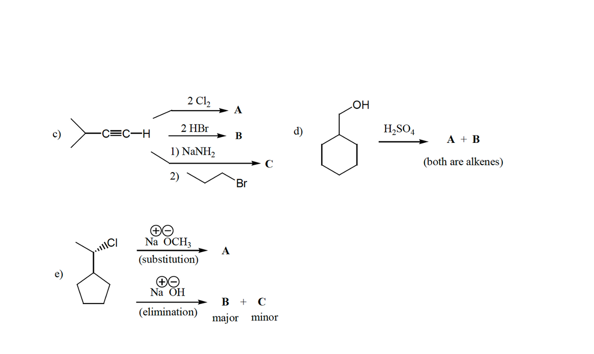2 Cl,
HO
H,SO4
-C=C-H
2 HBr
d)
В
А + В
1) NANH,
(both are alkenes)
2)
Br
Na ÖCH3
C/
А
(substitution)
Na ÕH
В + С
(elimination)
major minor
