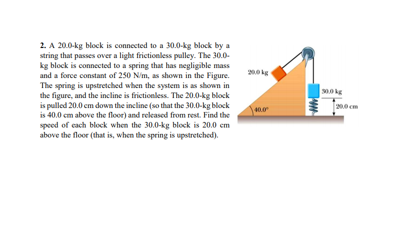 2. A 20.0-kg block is connected to a 30.0-kg block by a
string that passes over a light frictionless pulley. The 30.0-
kg block is connected to a spring that has negligible mass
and a force constant of 250 N/m, as shown in the Figure.
The spring is upstretched when the system is as shown in
the figure, and the incline is frictionless. The 20.0-kg block
is pulled 20.0 cm down the incline (so that the 30.0-kg block
is 40.0 cm above the floor) and released from rest. Find the
speed of each block when the 30.0-kg block is 20.0 cm
above the floor (that is, when the spring is upstretched).
20.0 kg
30.0 kg
20.0 cm
40.0°
