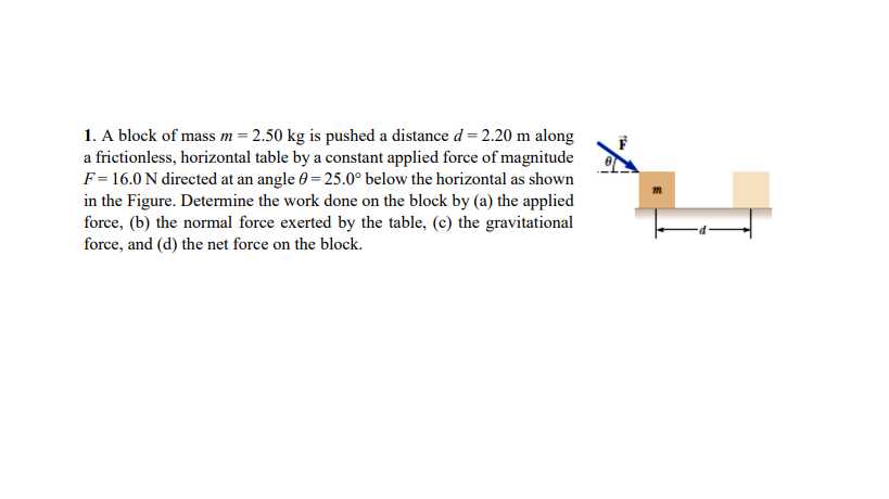 1. A block of mass m = 2.50 kg is pushed a distance d = 2.20 m along
a frictionless, horizontal table by a constant applied force of magnitude
F= 16.0 N directed at an angle 0 = 25.0° below the horizontal as shown
in the Figure. Determine the work done on the block by (a) the applied
force, (b) the normal force exerted by the table, (c) the gravitational
force, and (d) the net force on the block.
