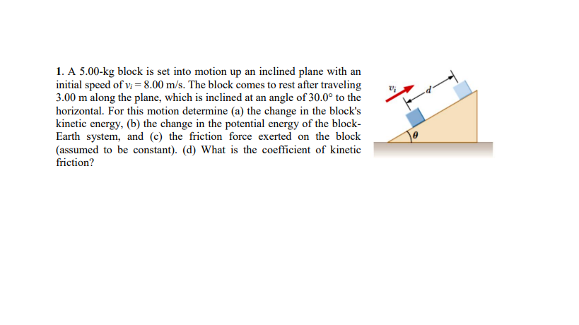 1. A 5.00-kg block is set into motion up an inclined plane with an
initial speed of v; = 8.00 m/s. The block comes to rest after traveling
3.00 m along the plane, which is inclined at an angle of 30.0° to the
horizontal. For this motion determine (a) the change in the block's
kinetic energy, (b) the change in the potential energy of the block-
Earth system, and (c) the friction force exerted on the block
(assumed to be constant). (d) What is the coefficient of kinetic
friction?
