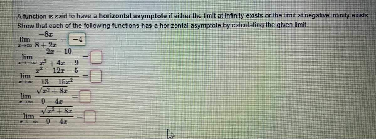 A function is said to have a horizontal asymptote if either the limit at infinity exists or the limit at negative infinity exists.
Show that each of the following functions has a horizontal asymptote by calculating the given limit.
-8z
lim
z400 8+2ェ
2т - 10
lim
8 +4x -9
-12z-5
lim
I 00
13 15z2
+8z
lim
9-4z
I 00
VI+ 8z
lim
I 00
9-4z
