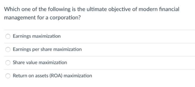 Which one of the following is the ultimate objective of modern financial
management for a corporation?
Earnings maximization
Earnings per share maximization
Share value maximization
Return on assets (ROA) maximization
