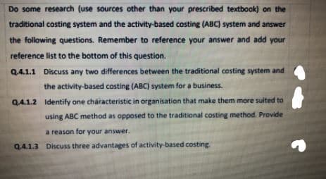 Do some research (use sources other than your prescribed textbook) on the
traditional costing system and the activity-based costing (ABC) system and answer
the following questions. Remember to reference your answer and add your
reference list to the bottom of this question.
Q.4.1.1 Discuss any two differences between the traditional costing system and
the activity-based costing (ABC) system for a business.
Q.4.1.2 Identify one characteristic in organisation that make them more suited to
using ABC method as opposed to the traditional costing method. Provide
a reason for your answer.
Q4.1.3 Discuss three advantages of activity-based costing
