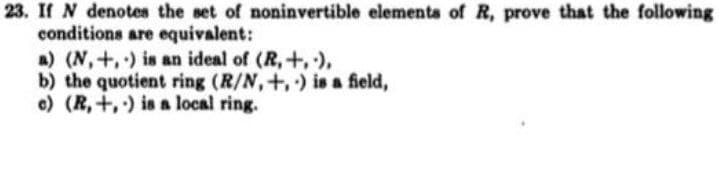 23. If N denotes the set of noninvertible elements of R, prove that the following
conditions are equivalent:
a) (N,+,) is an ideal of (R,+,),
b) the quotient ring (R/N,+,) is a field,
e) (R, +,) is a local ring.
