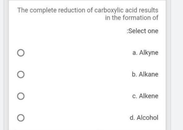 The complete reduction of carboxylic acid results
in the formation of
:Select one
a. Alkyne
b. Alkane
C. Alkene
d. Alcohol
