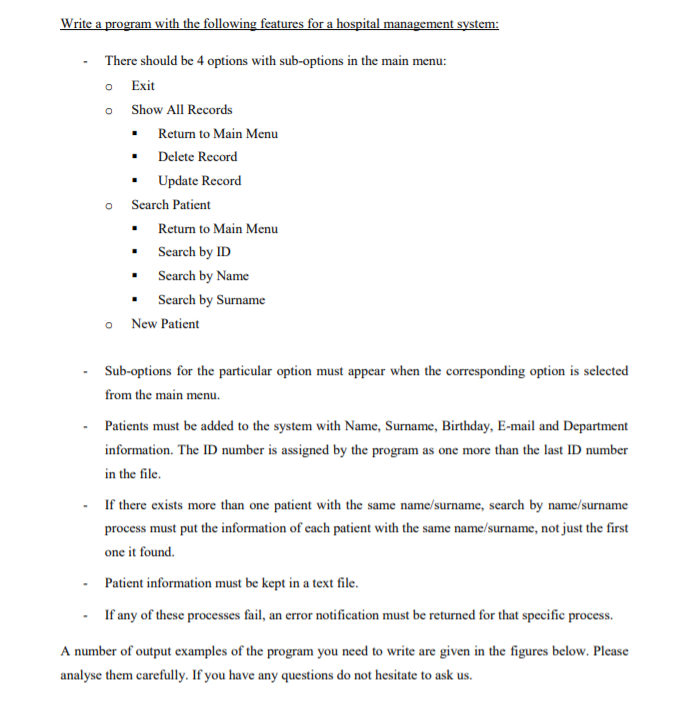 Write a program with the following features for a hospital management system:
There should be 4 options with sub-options in the main menu:
o Exit
o Show All Records
Retum to Main Menu
Delete Record
Update Record
o Search Patient
Return to Main Menu
Search by ID
Search by Name
Search by Surname
o New Patient
Sub-options for the particular option must appear when the corresponding option is selected
from the main menu.
Patients must be added to the system with Name, Surname, Birthday, E-mail and Department
information. The ID number is assigned by the program as one more than the last ID number
in the file.
If there exists more than one patient with the same name/surname, search by name/surname
process must put the information of each patient with the same name/surname, not just the first
one it found.
Patient information must be kept in a text file.
If any of these processes fail, an error notification must be returned for that specific process.
A number of output examples of the program you need to write are given in the figures below. Please
analyse them carefully. If you have any questions do not hesitate to ask us.
